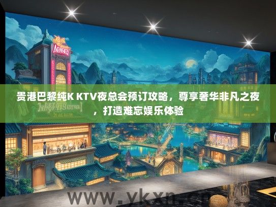 贵港巴黎纯K KTV夜总会预订攻略，尊享奢华非凡之夜，打造难忘娱乐体验